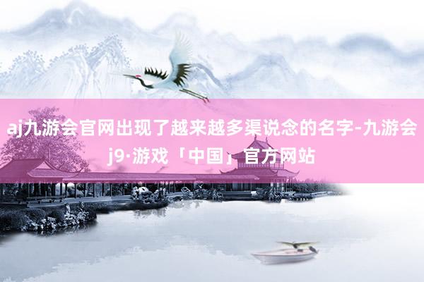 aj九游会官网出现了越来越多渠说念的名字-九游会j9·游戏「中国」官方网站