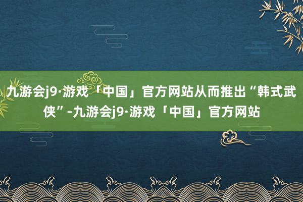 九游会j9·游戏「中国」官方网站从而推出“韩式武侠”-九游会j9·游戏「中国」官方网站