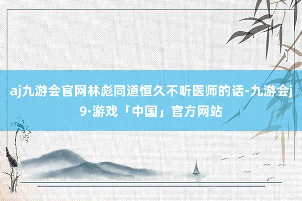 aj九游会官网林彪同道恒久不听医师的话-九游会j9·游戏「中国」官方网站