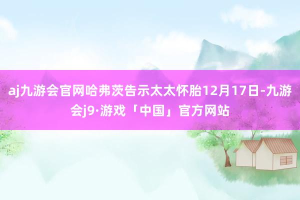 aj九游会官网哈弗茨告示太太怀胎12月17日-九游会j9·游戏「中国」官方网站