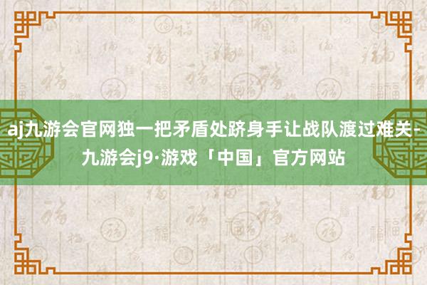 aj九游会官网独一把矛盾处跻身手让战队渡过难关-九游会j9·游戏「中国」官方网站