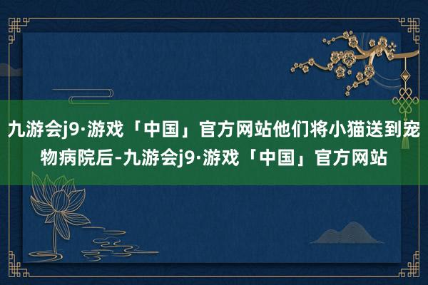 九游会j9·游戏「中国」官方网站他们将小猫送到宠物病院后-九游会j9·游戏「中国」官方网站