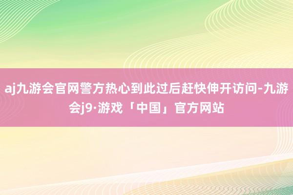 aj九游会官网警方热心到此过后赶快伸开访问-九游会j9·游戏「中国」官方网站