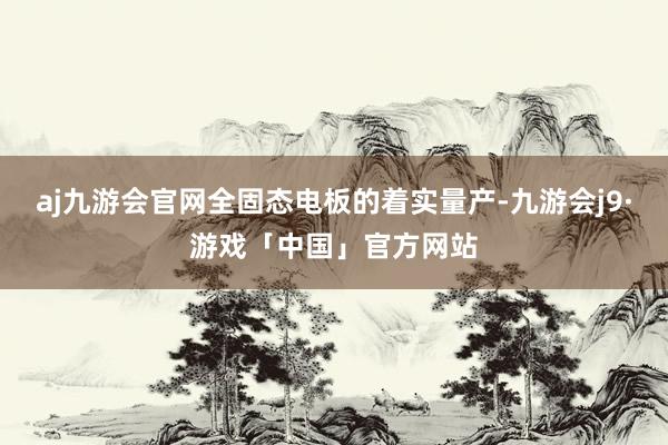 aj九游会官网全固态电板的着实量产-九游会j9·游戏「中国」官方网站