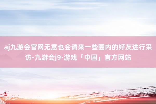 aj九游会官网无意也会请来一些圈内的好友进行采访-九游会j9·游戏「中国」官方网站