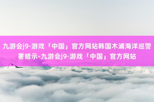 九游会j9·游戏「中国」官方网站韩国木浦海洋巡警署暗示-九游会j9·游戏「中国」官方网站