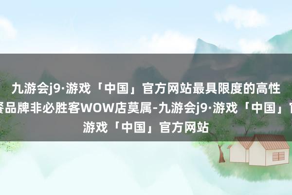 九游会j9·游戏「中国」官方网站最具限度的高性价比西餐品牌非必胜客WOW店莫属-九游会j9·游戏「中国」官方网站