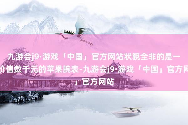 九游会j9·游戏「中国」官方网站状貌全非的是一款价值数千元的苹果腕表-九游会j9·游戏「中国」官方网站