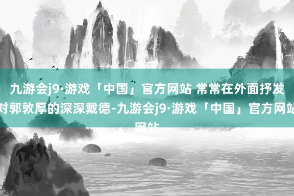 九游会j9·游戏「中国」官方网站 常常在外面抒发对郭敦厚的深深戴德-九游会j9·游戏「中国」官方网站