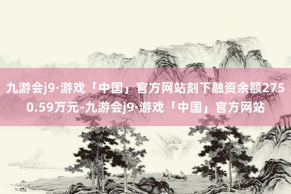 九游会j9·游戏「中国」官方网站刻下融资余额2750.59万元-九游会j9·游戏「中国」官方网站