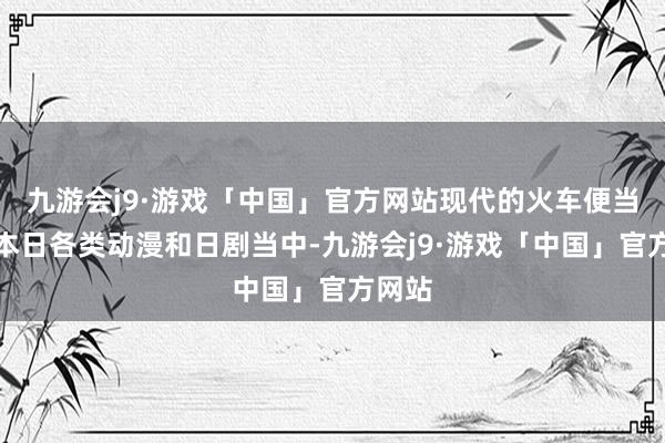 九游会j9·游戏「中国」官方网站　　现代的火车便当　　时于本日各类动漫和日剧当中-九游会j9·游戏「中国」官方网站