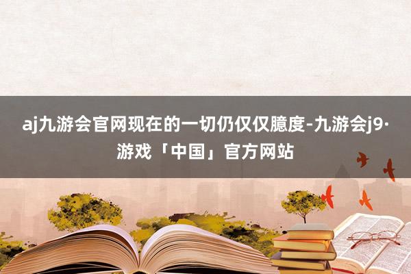 aj九游会官网现在的一切仍仅仅臆度-九游会j9·游戏「中国」官方网站