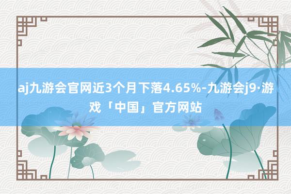 aj九游会官网近3个月下落4.65%-九游会j9·游戏「中国」官方网站