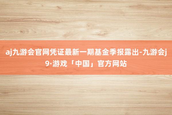 aj九游会官网凭证最新一期基金季报露出-九游会j9·游戏「中国」官方网站