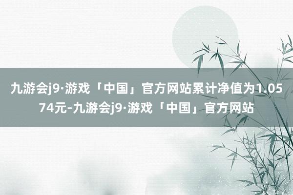 九游会j9·游戏「中国」官方网站累计净值为1.0574元-九游会j9·游戏「中国」官方网站