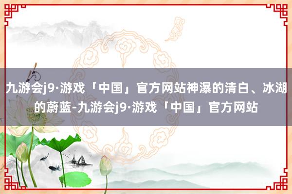 九游会j9·游戏「中国」官方网站神瀑的清白、冰湖的蔚蓝-九游会j9·游戏「中国」官方网站