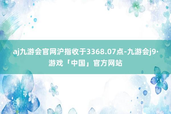 aj九游会官网沪指收于3368.07点-九游会j9·游戏「中国」官方网站