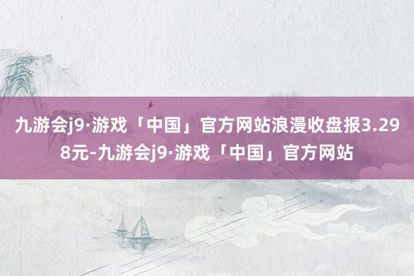 九游会j9·游戏「中国」官方网站浪漫收盘报3.298元-九游会j9·游戏「中国」官方网站