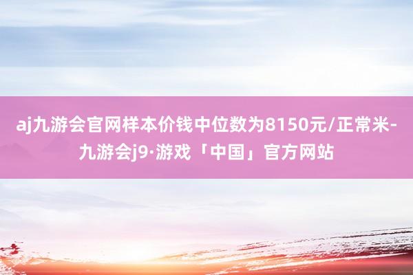 aj九游会官网样本价钱中位数为8150元/正常米-九游会j9·游戏「中国」官方网站