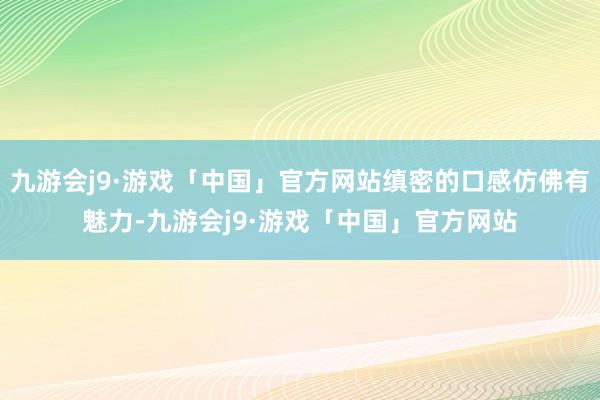 九游会j9·游戏「中国」官方网站缜密的口感仿佛有魅力-九游会j9·游戏「中国」官方网站