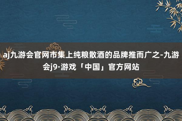 aj九游会官网市集上纯粮散酒的品牌推而广之-九游会j9·游戏「中国」官方网站