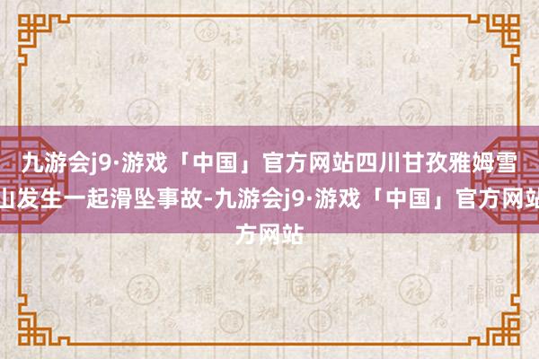 九游会j9·游戏「中国」官方网站四川甘孜雅姆雪山发生一起滑坠事故-九游会j9·游戏「中国」官方网站