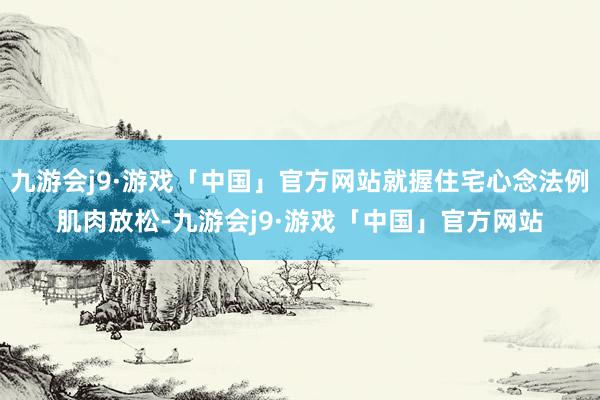 九游会j9·游戏「中国」官方网站就握住宅心念法例肌肉放松-九游会j9·游戏「中国」官方网站