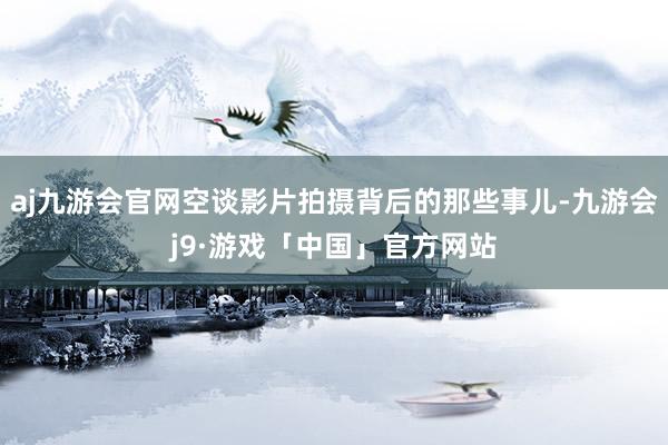 aj九游会官网空谈影片拍摄背后的那些事儿-九游会j9·游戏「中国」官方网站