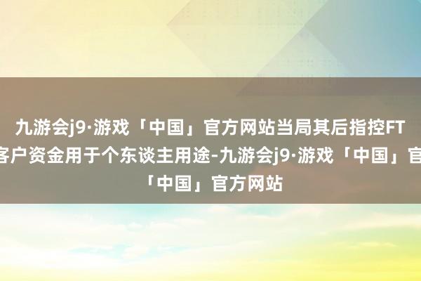 九游会j9·游戏「中国」官方网站当局其后指控FTX挪用客户资金用于个东谈主用途-九游会j9·游戏「中国」官方网站