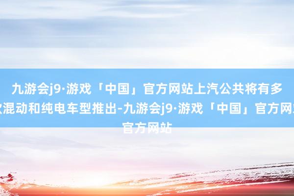 九游会j9·游戏「中国」官方网站上汽公共将有多款混动和纯电车型推出-九游会j9·游戏「中国」官方网站