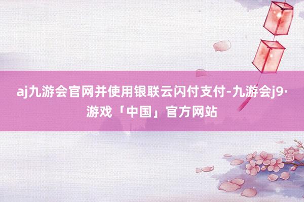 aj九游会官网并使用银联云闪付支付-九游会j9·游戏「中国」官方网站