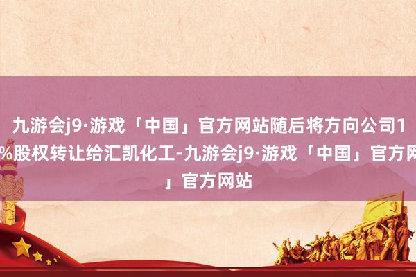 九游会j9·游戏「中国」官方网站随后将方向公司100%股权转让给汇凯化工-九游会j9·游戏「中国」官方网站