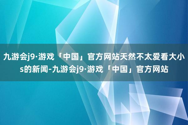 九游会j9·游戏「中国」官方网站天然不太爱看大小s的新闻-九游会j9·游戏「中国」官方网站