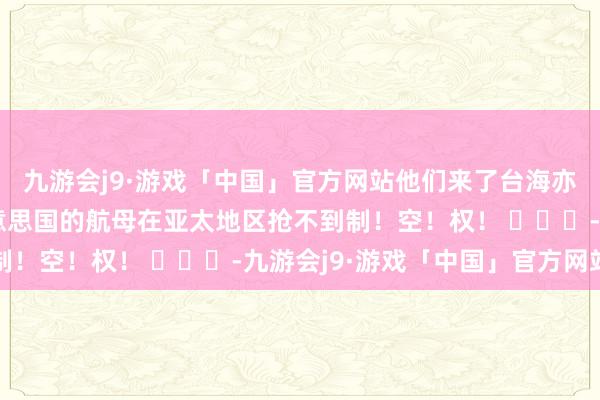 九游会j9·游戏「中国」官方网站他们来了台海亦然抢不到制空权的好意思国的航母在亚太地区抢不到制！空！权！ ​​​-九游会j9·游戏「中国」官方网站