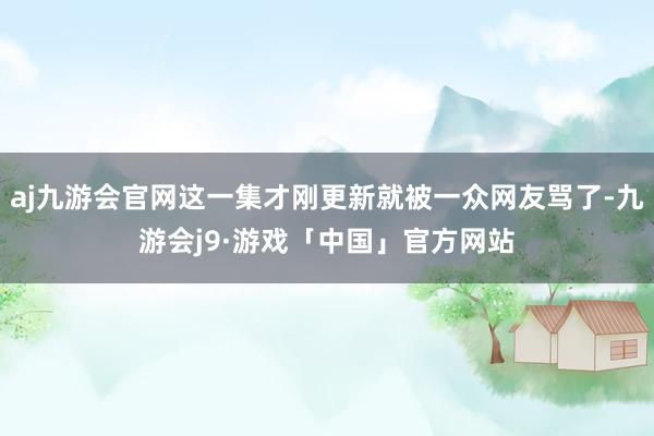 aj九游会官网这一集才刚更新就被一众网友骂了-九游会j9·游戏「中国」官方网站