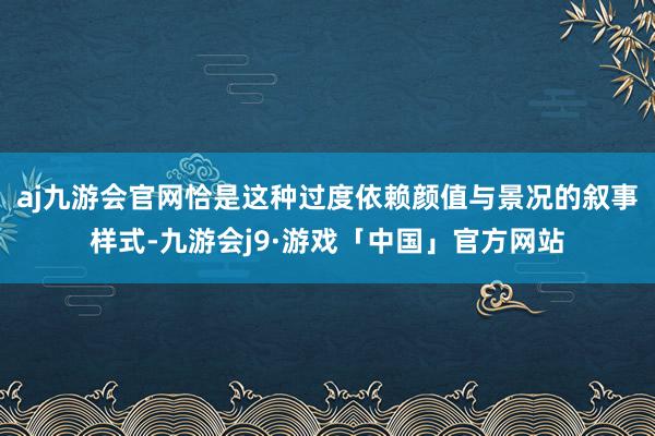 aj九游会官网恰是这种过度依赖颜值与景况的叙事样式-九游会j9·游戏「中国」官方网站