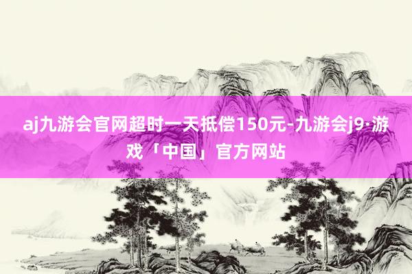 aj九游会官网超时一天抵偿150元-九游会j9·游戏「中国」官方网站