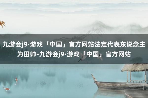 九游会j9·游戏「中国」官方网站法定代表东说念主为田帅-九游会j9·游戏「中国」官方网站
