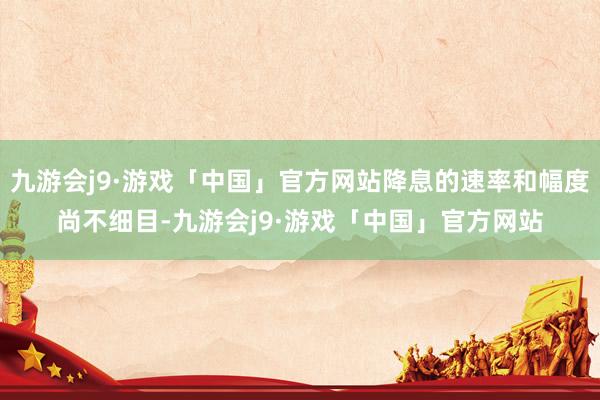 九游会j9·游戏「中国」官方网站降息的速率和幅度尚不细目-九游会j9·游戏「中国」官方网站